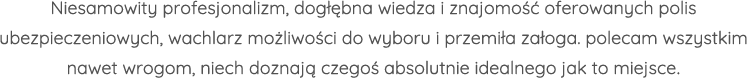 Niesamowity profesjonalizm, dogłębna wiedza i znajomość oferowanych polis ubezpieczeniowych, wachlarz możliwości do wyboru i przemiła załoga. polecam wszystkim nawet wrogom, niech doznają czegoś absolutnie idealnego jak to miejsce.